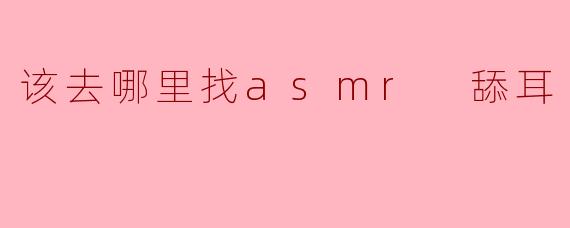 该去哪里找asmr 舔耳